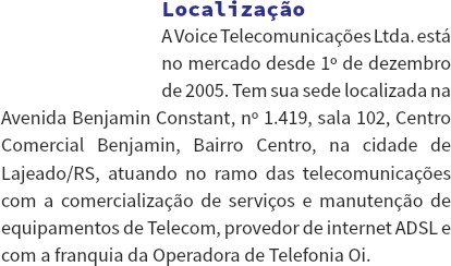 ﷯Localização
A Voice Telecomunicações Ltda. está no mercado desde 1º de dezembro de 2005. Tem sua sede localizada na Avenida Benjamin Constant, nº 1.419, sala 102, Centro Comercial Benjamin, Bairro Centro, na cidade de Lajeado/RS, atuando no ramo das telecomunicações com a comercialização de serviços e manutenção de equipamentos de Telecom, provedor de internet ADSL e com a franquia da Operadora de Telefonia Oi.