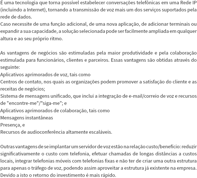 É uma tecnologia que torna possível estabelecer conversações telefônicas em uma Rede IP (incluindo a Internet), tornando a transmissão de voz mais um dos serviços suportados pela rede de dados.
Caso necessite de uma função adicional, de uma nova aplicação, de adicionar terminais ou expandir a sua capacidade, a solução selecionada pode ser facilmente ampliada em qualquer altura e ao seu próprio ritmo. As vantagens de negócios são estimuladas pela maior produtividade e pela colaboração estimulada para funcionários, clientes e parceiros. Essas vantagens são obtidas através do seguinte:
Aplicativos aprimorados de voz, tais como
Centros de contato, nos quais as organizações podem promover a satisfação do cliente e as receitas de negócios;
Sistema de mensagens unificado, que inclui a integração de e-mail/correio de voz e recursos de "encontre-me"/"siga-me"; e
Aplicativos aprimorados de colaboração, tais como
Mensagens instantâneas
Presença, e
Recursos de audioconferência altamente escaláveis. Outras vantagens de se implantar um servidor de voz estão na relação custo/benefício: reduzir significativamente o custo com telefonia, efetuar chamadas de longas distâncias a custos locais, integrar telefonias móveis com telefonias fixas e não ter de criar uma outra estrutura para apenas o tráfego de voz, podendo assim aproveitar a estrutura já existente na empresa. Devido a isto o retorno do investimento é mais rápido. 
