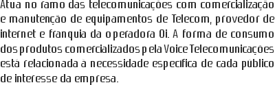 Atua no ramo das telecomunicações com comercialização e manutenção de equipamentos de Telecom, provedor de internet e franquia da operadora Oi. A forma de consumo dos produtos comercializados pela Voice Telecomunicações está relacionada à necessidade específica de cada público de interesse da empresa.