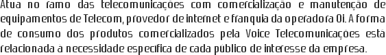 Atua no ramo das telecomunicações com comercialização e manutenção de equipamentos de Telecom, provedor de internet e franquia da operadora Oi. A forma de consumo dos produtos comercializados pela Voice Telecomunicações está relacionada à necessidade específica de cada público de interesse da empresa.