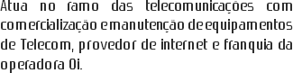 Atua no ramo das telecomunicações com comercialização e manutenção de equipamentos de Telecom, provedor de internet e franquia da operadora Oi.